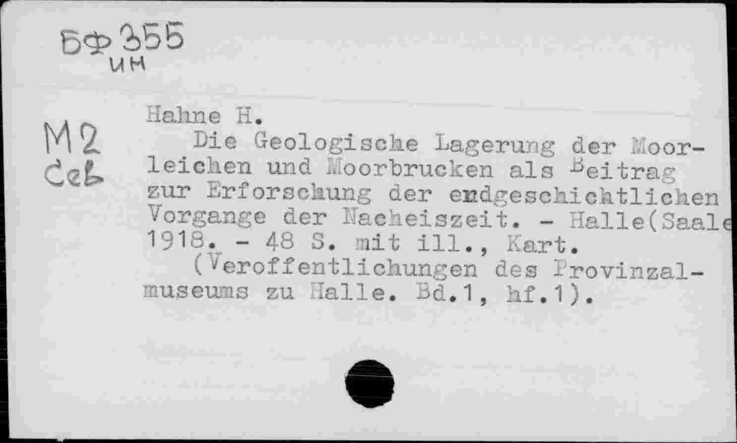 ﻿5Ф
UH
М2
0гЁ>
Halme H.
Die Geologische Lagerung der Moorleichen und Moorbrucken als Lej_trag zur Erforschung der endgeschichtlichen Vorgänge der Nacheiszeit. - Halle(Saal 1918. - 48 S. mit ill., Kart.
(Veröffentlichungen des Provinzal-museums zu Halle. Bd.1, hf.1).